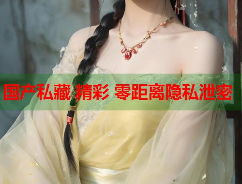国产私藏 精彩 零距离隐私泄密  第1张