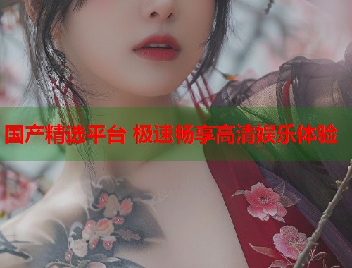 国产精选平台 极速畅享高清娱乐体验  第1张