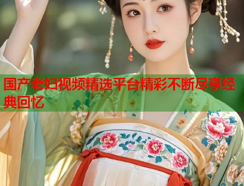 国产老妇视频精选平台精彩不断尽享经典回忆  第2张