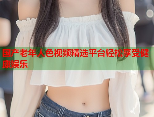 国产老年人色视频精选平台轻松享受健康娱乐  第1张