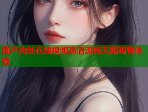 国产肉丝在线视频高清流畅无限观看体验  第1张