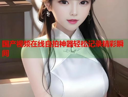 国产视频在线自拍神器轻松记录精彩瞬间  第1张