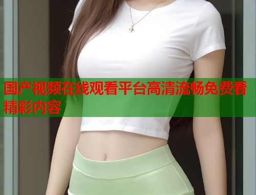 国产视频在线观看平台高清流畅免费看精彩内容  第1张