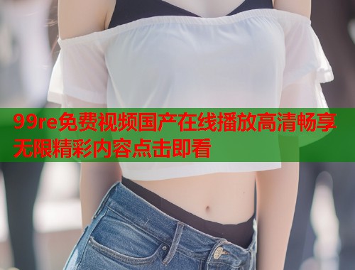 99re免费视频国产在线播放高清畅享无限精彩内容点击即看  第1张