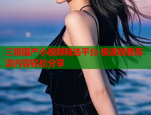 三级国产小视频精选平台 极速观看高清内容轻松分享  第1张