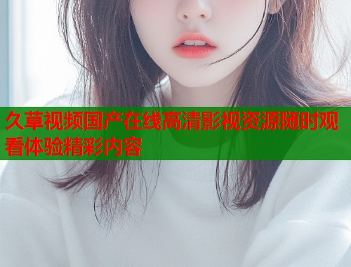 久草视频国产在线高清影视资源随时观看体验精彩内容  第2张