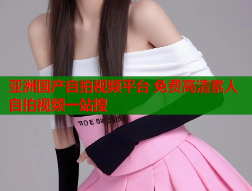 亚洲国产自拍视频平台 免费高清素人自拍视频一站搜  第2张