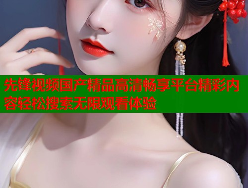 先锋视频国产精品高清畅享平台精彩内容轻松搜索无限观看体验  第1张