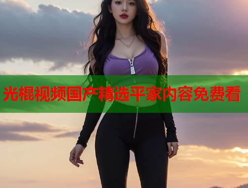 光棍视频国产精选平家内容免费看  第1张