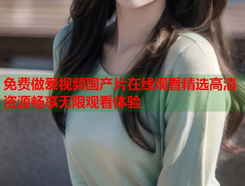 免费做爰视频国产片在线观看精选高清资源畅享无限观看体验  第1张