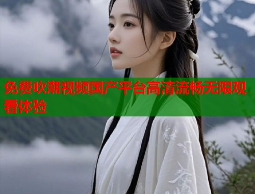 免费吹潮视频国产平台高清流畅无限观看体验  第1张