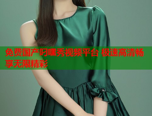 免费国产叼嘿秀视频平台 极速高清畅享无限精彩  第1张