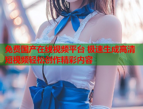 免费国产在线视频平台 极速生成高清短视频轻松创作精彩内容  第2张