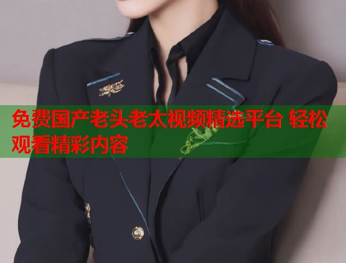 免费国产老头老太视频精选平台 轻松观看精彩内容  第1张