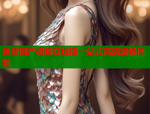 免费国产视频在线播一站式高清流畅体验  第1张