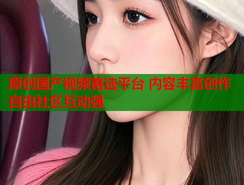 原创国产视频首选平台 内容丰富创作自由社区互动强  第1张