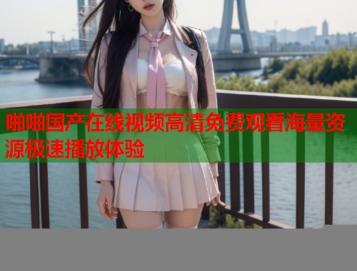 啪啪国产在线视频高清免费观看海量资源极速播放体验  第1张