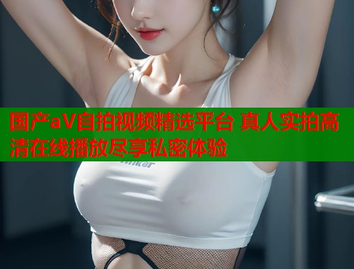 国产aV自拍视频精选平台 真人实拍高清在线播放尽享私密体验  第1张