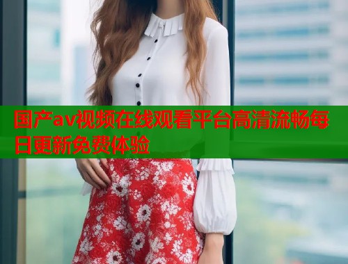 国产av视频在线观看平台高清流畅每日更新免费体验  第1张