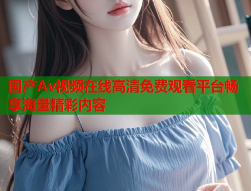国产Av视频在线高清免费观看平台畅享海量精彩内容  第1张