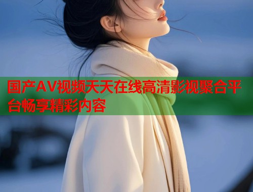 国产AV视频天天在线高清影视聚合平台畅享精彩内容  第1张