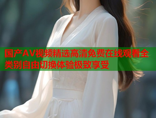 国产AV视频精选高清免费在线观看全类别自由切换体验极致享受  第1张