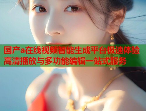 国产a在线视频智能生成平台极速体验高清播放与多功能编辑一站式服务  第1张