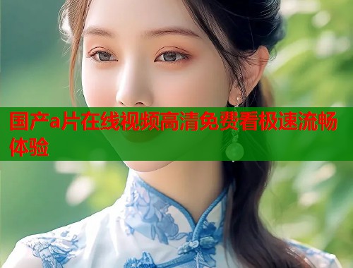 国产a片在线视频高清免费看极速流畅体验  第1张