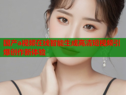 国产a视频在线智能生成高清短视频引爆创作新体验  第1张