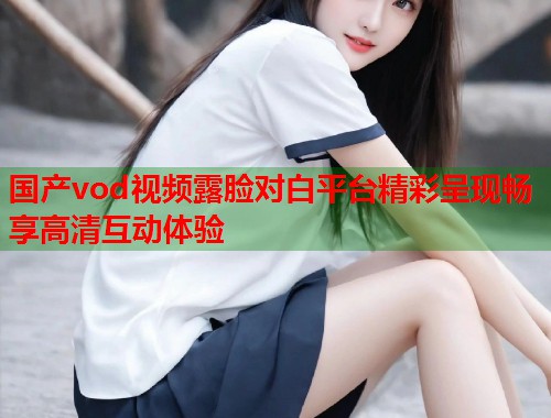 国产vod视频露脸对白平台精彩呈现畅享高清互动体验  第1张