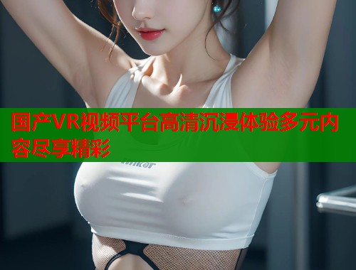 国产VR视频平台高清沉浸体验多元内容尽享精彩  第2张
