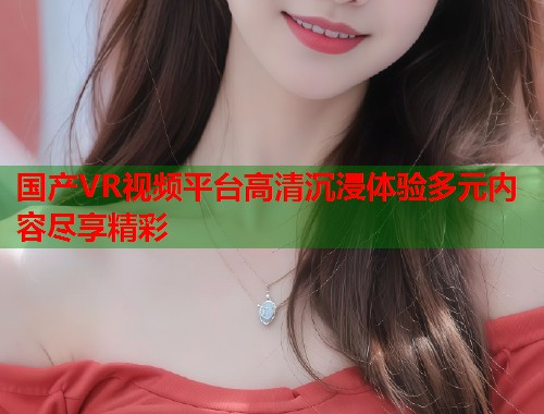 国产VR视频平台高清沉浸体验多元内容尽享精彩  第1张