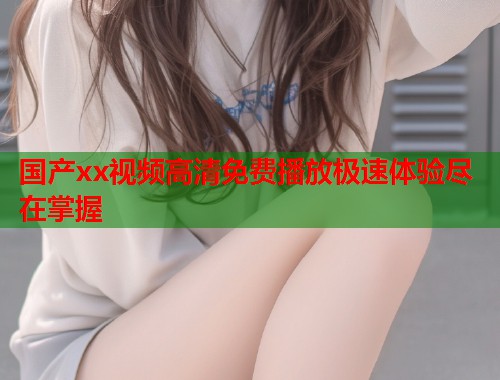 国产xx视频高清免费播放极速体验尽在掌握  第1张