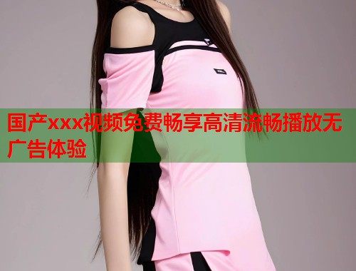 国产xxx视频免费畅享高清流畅播放无广告体验  第1张