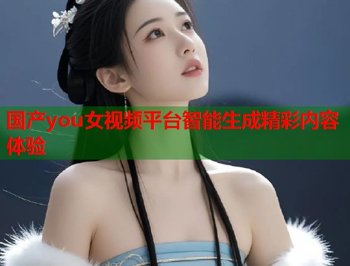 国产you女视频平台智能生成精彩内容体验  第2张
