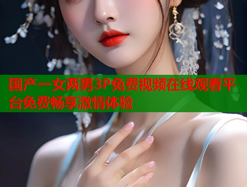 国产一女两男3P免费视频在线观看平台免费畅享激情体验  第1张