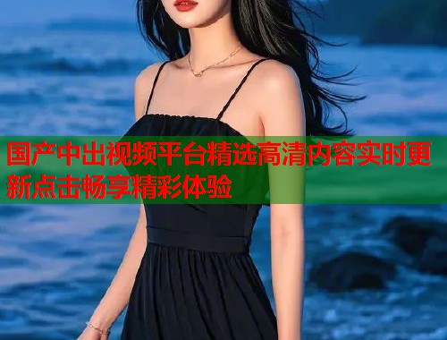 国产中出视频平台精选高清内容实时更新点击畅享精彩体验  第1张