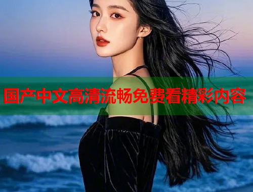 国产中文高清流畅免费看精彩内容  第1张