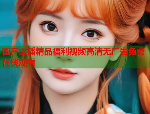 国产主播精品福利视频高清无广告免费在线观看  第1张