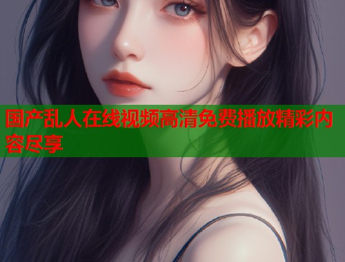 国产乱人在线视频高清免费播放精彩内容尽享  第1张