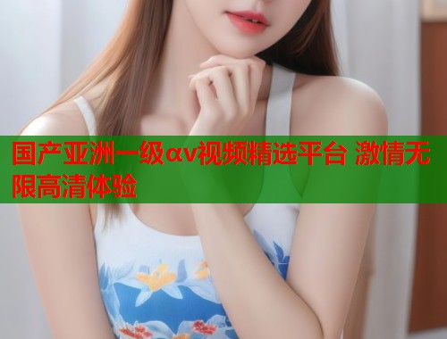 国产亚洲一级αv视频精选平台 激情无限高清体验  第1张