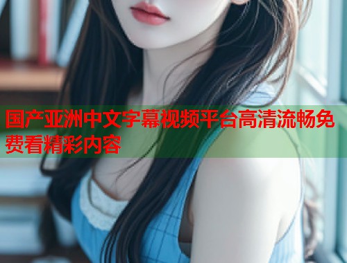 国产亚洲中文字幕视频平台高清流畅免费看精彩内容  第2张