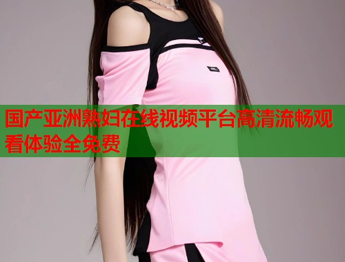 国产亚洲熟妇在线视频平台高清流畅观看体验全免费  第1张