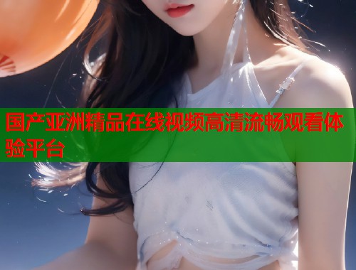 国产亚洲精品在线视频高清流畅观看体验平台  第1张