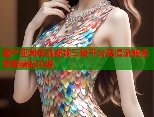 国产亚洲精品视频三级平台高清流畅免费看精彩内容  第1张