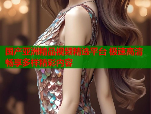 国产亚洲精品视频精选平台 极速高清畅享多样精彩内容  第1张