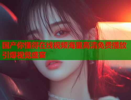 国产你懂得在线视频海量高清免费播放引爆视觉盛宴  第2张