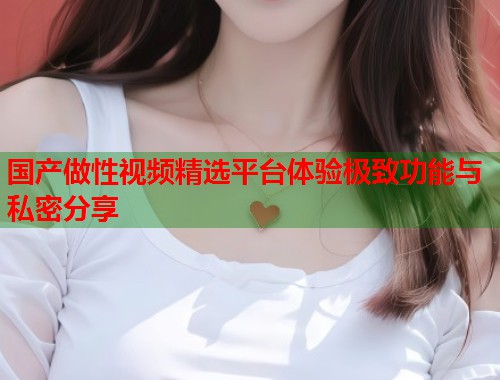 国产做性视频精选平台体验极致功能与私密分享  第2张