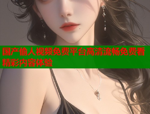 国产偷人视频免费平台高清流畅免费看精彩内容体验  第1张