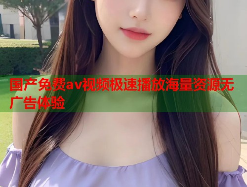 国产免费av视频极速播放海量资源无广告体验  第1张